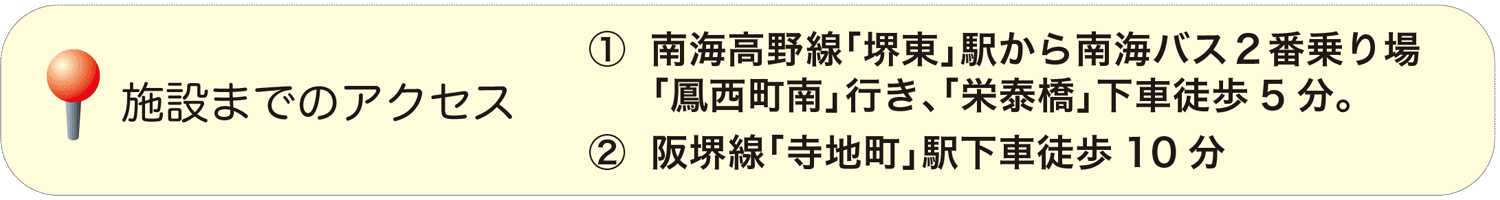 (1)南海高野線「堺東」駅から南海バス２番乗り場、「鳳西町南」行き、「栄泰橋」下車徒歩5分。(2)阪堺線「寺地町」駅下車徒歩10分。